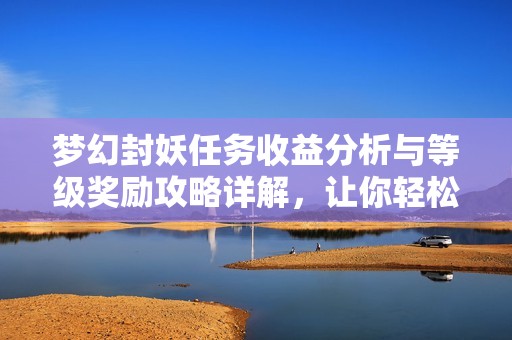 梦幻封妖任务收益分析与等级奖励攻略详解，让你轻松提升游戏体验