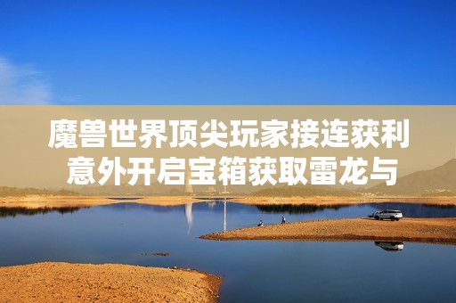 魔兽世界顶尖玩家接连获利 意外开启宝箱获取雷龙与丰厚金币奖励