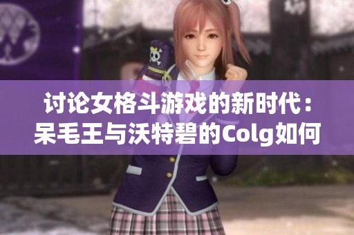 讨论女格斗游戏的新时代：呆毛王与沃特碧的Colg如何重塑DNF世界