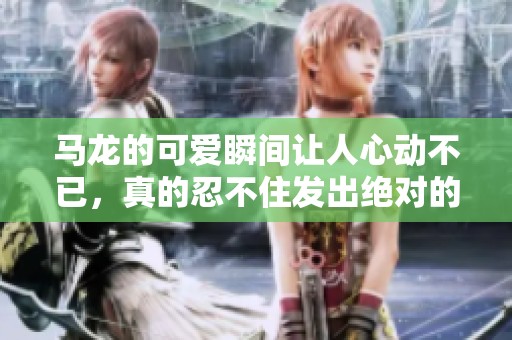 马龙的可爱瞬间让人心动不已，真的忍不住发出绝对的心声啊啊啊啊啊！
