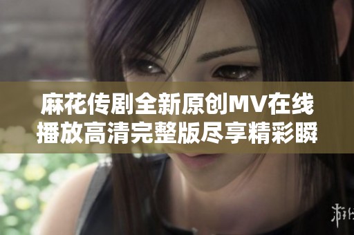 麻花传剧全新原创MV在线播放高清完整版尽享精彩瞬间