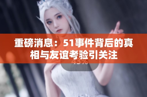 重磅消息：51事件背后的真相与友谊考验引关注