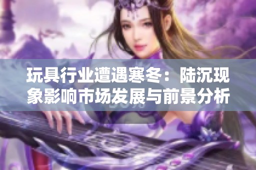 玩具行业遭遇寒冬：陆沉现象影响市场发展与前景分析