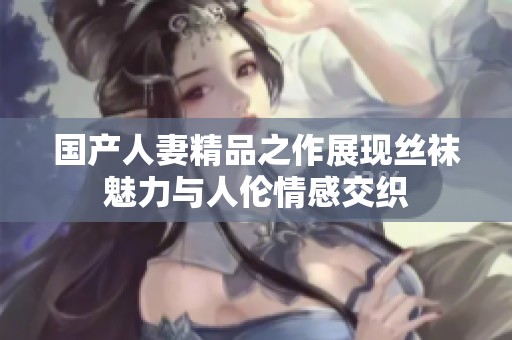 国产人妻精品之作展现丝袜魅力与人伦情感交织
