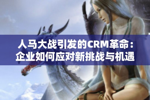 人马大战引发的CRM革命：企业如何应对新挑战与机遇