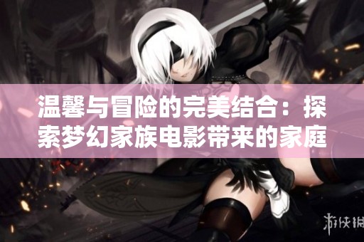 温馨与冒险的完美结合：探索梦幻家族电影带来的家庭乐趣与感动