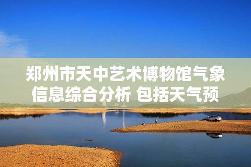 郑州市天中艺术博物馆气象信息综合分析 包括天气预报 历史气温及旅游指数指南