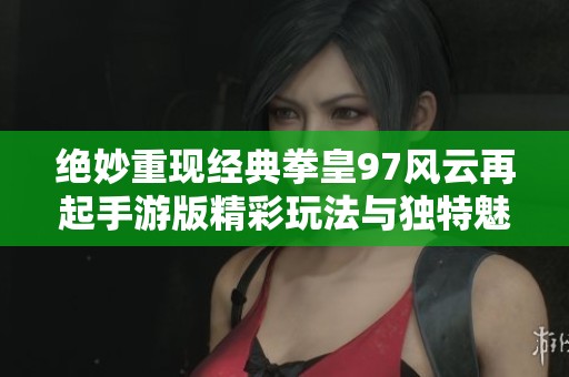 绝妙重现经典拳皇97风云再起手游版精彩玩法与独特魅力全面解析