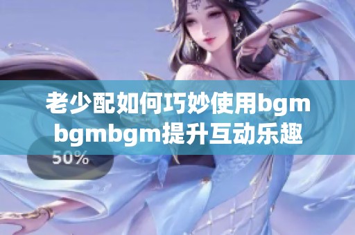 老少配如何巧妙使用bgmbgmbgm提升互动乐趣