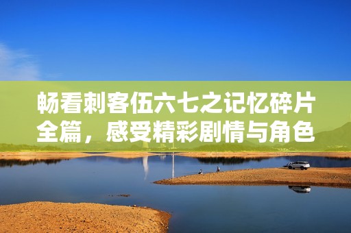 畅看刺客伍六七之记忆碎片全篇，感受精彩剧情与角色魅力