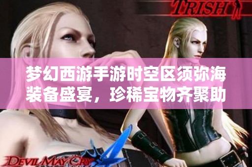 梦幻西游手游时空区须弥海装备盛宴，珍稀宝物齐聚助力角色实力飞跃