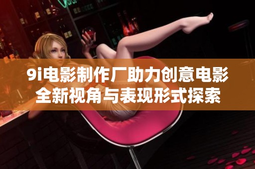 9i电影制作厂助力创意电影全新视角与表现形式探索