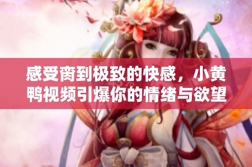 感受脔到极致的快感，小黄鸭视频引爆你的情绪与欲望
