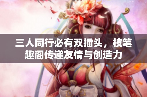 三人同行必有双插头，枝笔趣阁传递友情与创造力
