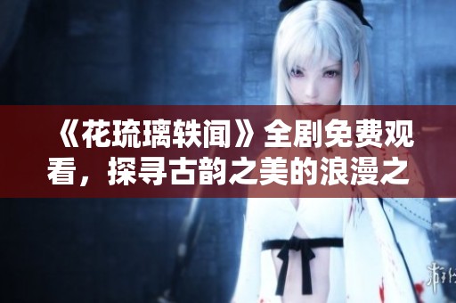 《花琉璃轶闻》全剧免费观看，探寻古韵之美的浪漫之旅