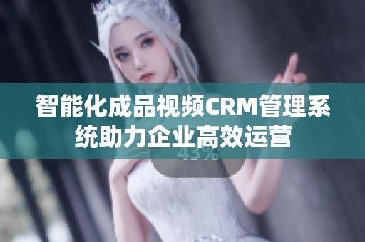 智能化成品视频CRM管理系统助力企业高效运营