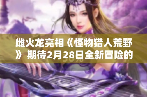 雌火龙亮相《怪物猎人荒野》 期待2月28日全新冒险的到来