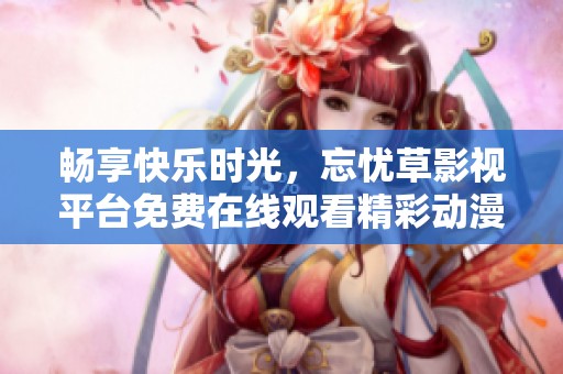 畅享快乐时光，忘忧草影视平台免费在线观看精彩动漫作品