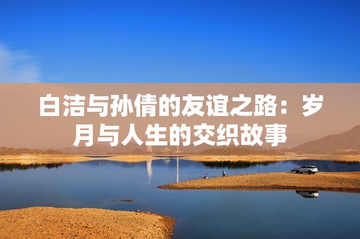 白洁与孙倩的友谊之路：岁月与人生的交织故事