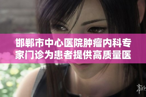 邯郸市中心医院肿瘤内科专家门诊为患者提供高质量医疗服务与专业咨询