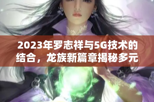 2023年罗志祥与5G技术的结合，龙族新篇章揭秘多元发展潜力