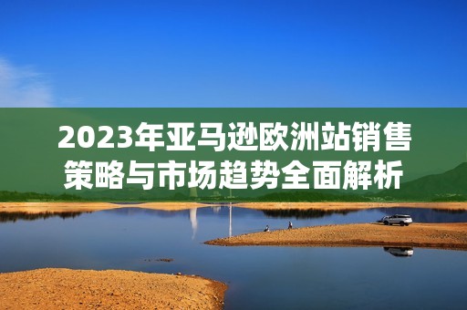 2023年亚马逊欧洲站销售策略与市场趋势全面解析