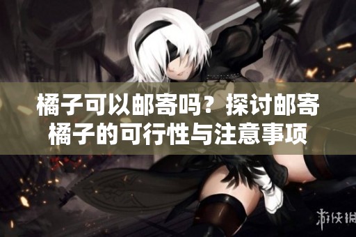 橘子可以邮寄吗？探讨邮寄橘子的可行性与注意事项