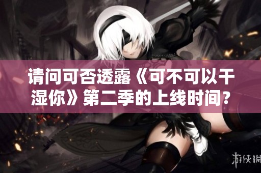 请问可否透露《可不可以干湿你》第二季的上线时间？
