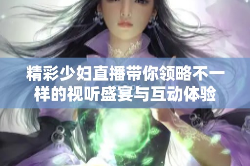 精彩少妇直播带你领略不一样的视听盛宴与互动体验