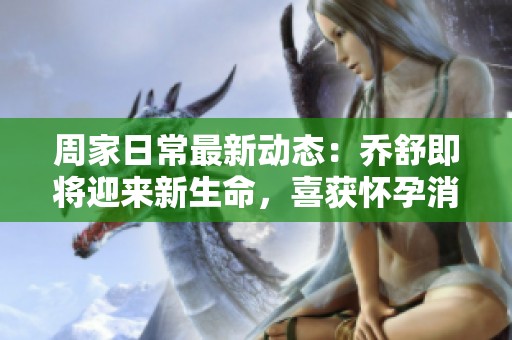 周家日常最新动态：乔舒即将迎来新生命，喜获怀孕消息