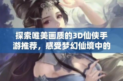 探索唯美画质的3D仙侠手游推荐，感受梦幻仙境中的绝美视觉体验