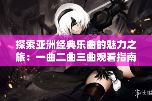 探索亚洲经典乐曲的魅力之旅：一曲二曲三曲观看指南