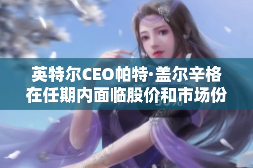 英特尔CEO帕特·盖尔辛格在任期内面临股价和市场份额大幅下滑困境