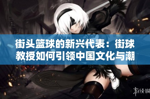 街头篮球的新兴代表：街球教授如何引领中国文化与潮流的交融与发展