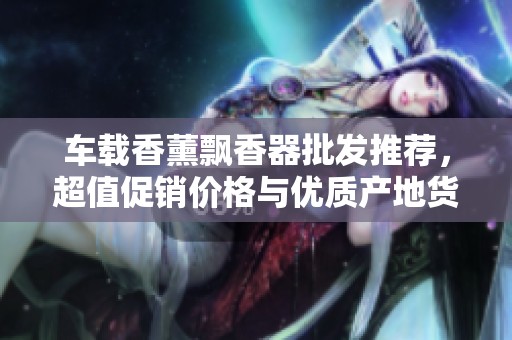 车载香薰飘香器批发推荐，超值促销价格与优质产地货源任你选购