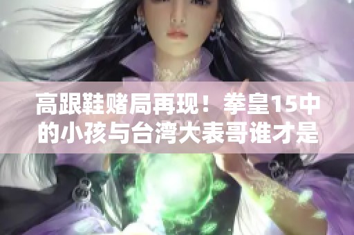 高跟鞋赌局再现！拳皇15中的小孩与台湾大表哥谁才是最终赢家？