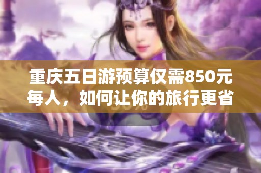 重庆五日游预算仅需850元每人，如何让你的旅行更省钱攻略大全