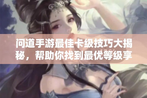 问道手游最佳卡级技巧大揭秘，帮助你找到最优等级享受极致游戏体验
