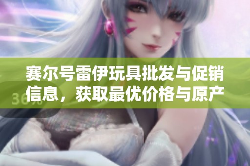 赛尔号雷伊玩具批发与促销信息，获取最优价格与原产地货源详解