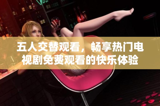 五人交替观看，畅享热门电视剧免费观看的快乐体验