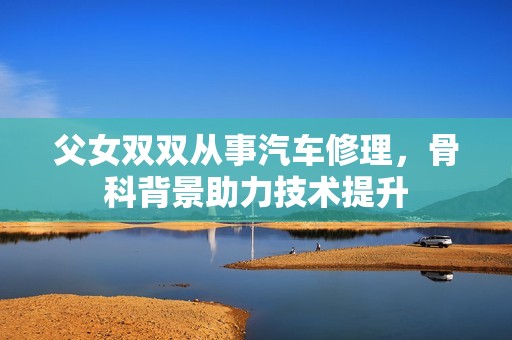父女双双从事汽车修理，骨科背景助力技术提升