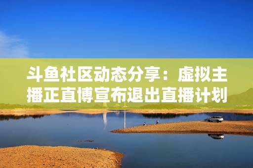 斗鱼社区动态分享：虚拟主播正直博宣布退出直播计划