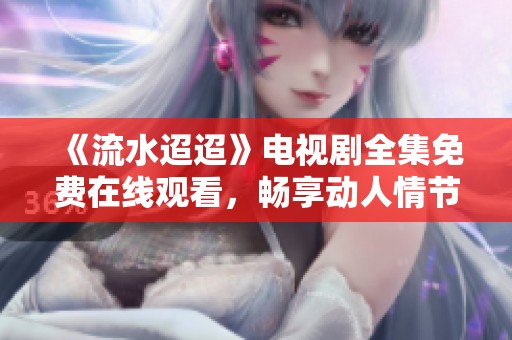 《流水迢迢》电视剧全集免费在线观看，畅享动人情节与精彩剧情