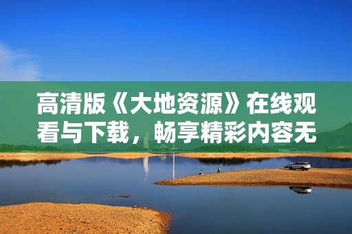 高清版《大地资源》在线观看与下载，畅享精彩内容无损体验