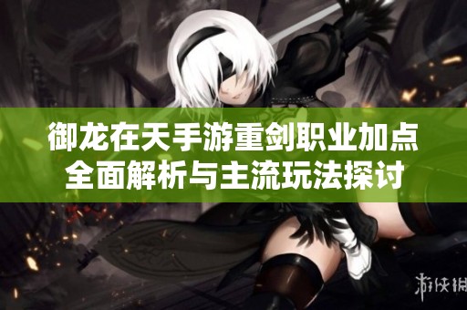 御龙在天手游重剑职业加点全面解析与主流玩法探讨