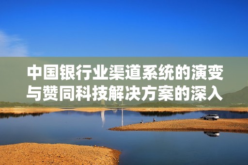 中国银行业渠道系统的演变与赞同科技解决方案的深入探讨