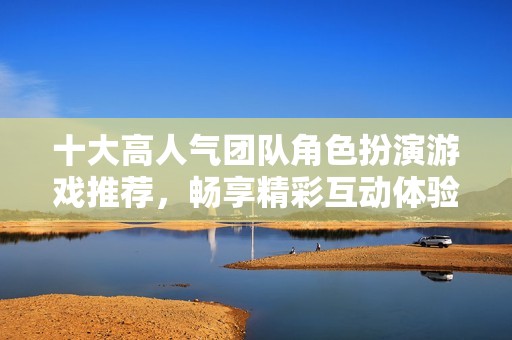 十大高人气团队角色扮演游戏推荐，畅享精彩互动体验