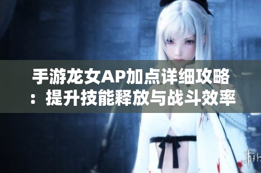 手游龙女AP加点详细攻略：提升技能释放与战斗效率的最佳方法