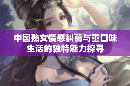 中国熟女情感纠葛与重口味生活的独特魅力探寻