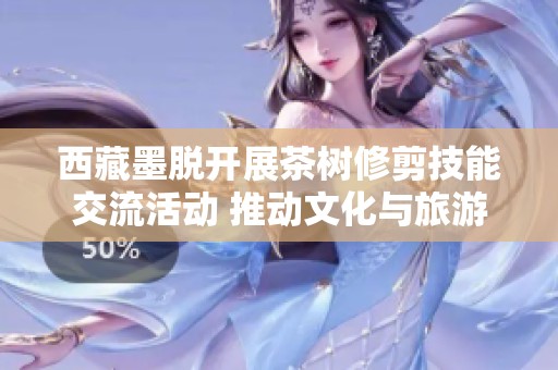 西藏墨脱开展茶树修剪技能交流活动 推动文化与旅游深度融合